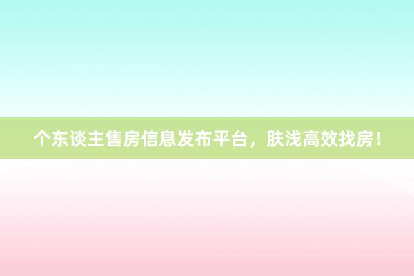个东谈主售房信息发布平台,肤浅高效找房!