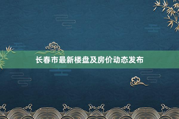 长春市最新楼盘及房价动态发布